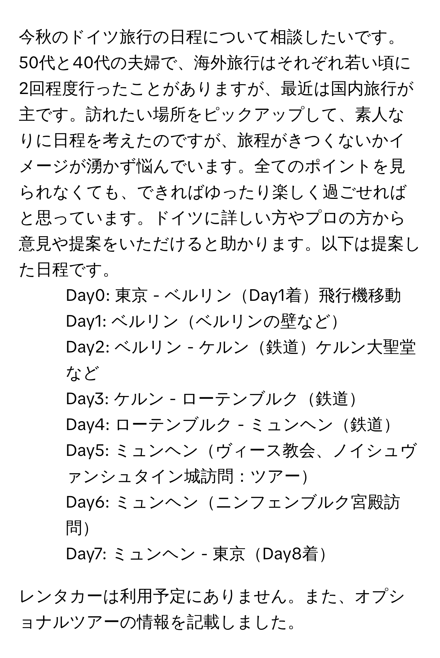 今秋のドイツ旅行の日程について相談したいです。50代と40代の夫婦で、海外旅行はそれぞれ若い頃に2回程度行ったことがありますが、最近は国内旅行が主です。訪れたい場所をピックアップして、素人なりに日程を考えたのですが、旅程がきつくないかイメージが湧かず悩んでいます。全てのポイントを見られなくても、できればゆったり楽しく過ごせればと思っています。ドイツに詳しい方やプロの方から意見や提案をいただけると助かります。以下は提案した日程です。

- Day0: 東京 - ベルリンDay1着飛行機移動
- Day1: ベルリンベルリンの壁など
- Day2: ベルリン - ケルン鉄道ケルン大聖堂など
- Day3: ケルン - ローテンブルク鉄道
- Day4: ローテンブルク - ミュンヘン鉄道
- Day5: ミュンヘンヴィース教会、ノイシュヴァンシュタイン城訪問：ツアー
- Day6: ミュンヘンニンフェンブルク宮殿訪問
- Day7: ミュンヘン - 東京Day8着

レンタカーは利用予定にありません。また、オプショナルツアーの情報を記載しました。