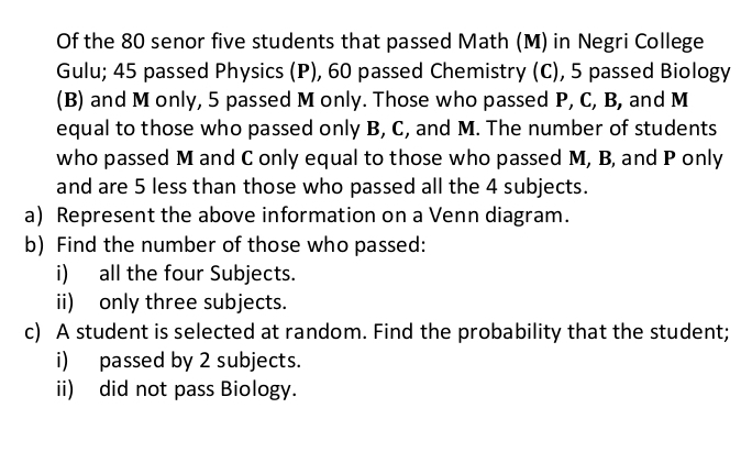 Of the 80 senor five students that passed Math (M) in Negri College 
Gulu; 45 passed Physics (P), 60 passed Chemistry (C), 5 passed Biology 
(B) and M only, 5 passed M only. Those who passed P, C, B, and M
equal to those who passed only B, C, and M. The number of students 
who passed M and C only equal to those who passed M, B, and P only 
and are 5 less than those who passed all the 4 subjects. 
a) Represent the above information on a Venn diagram. 
b) Find the number of those who passed: 
i) all the four Subjects. 
ii) only three subjects. 
c) A student is selected at random. Find the probability that the student; 
i) passed by 2 subjects. 
ii) did not pass Biology.