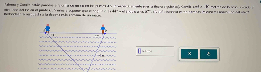 Paloma y Camilo están parados a la orilla de un río en los puntos A y B respectivamente (ver la figura siguiente). Camilo está a 140 metros de la casa ubicada al 
otro lado del río en el punto C. Vamos a suponer que el ángulo A es 44° y el ángulo B es 67°. ¿A qué distancia están paradas Paloma y Camilo uno del otro? 
Redondear la respuesta a la décima más cercana de un metro.
44°
metros
×