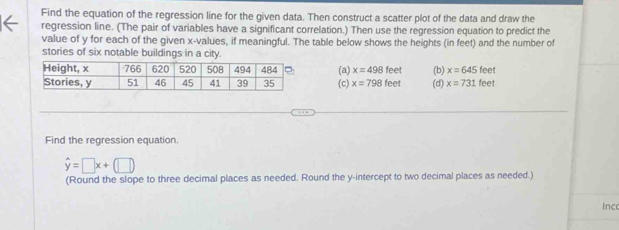 Find the equation of the regression line for the given data. Then construct a scatter plot of the data and draw the
regression line. (The pair of variables have a significant correlation.) Then use the regression equation to predict the
value of y for each of the given x -values, if meaningful. The table below shows the heights (in feet) and the number of
stories of six notable buildings in a city. feet
(a) x=498feet (b) x=645 feet
(c) x=798feet (d) x=731
Find the regression equation.
hat y=□ x+(□ )
(Round the slope to three decimal places as needed. Round the y-intercept to two decimal places as needed.)
inc