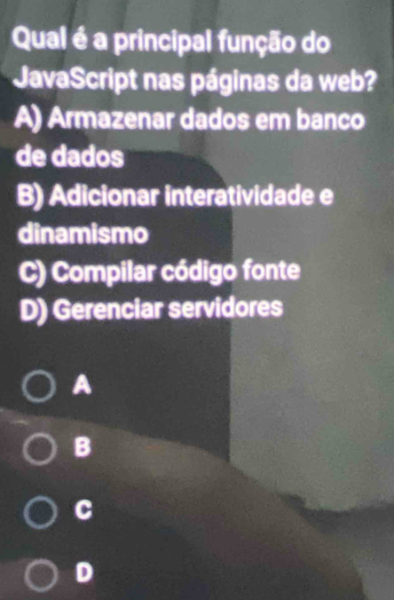 Qual é a principal função do
JavaScript nas páginas da web?
A) Armazenar dados em banco
de dados
B) Adicionar interatividade e
dinamismo
C) Compilar código fonte
D) Gerenciar servidores
A
B
C
D