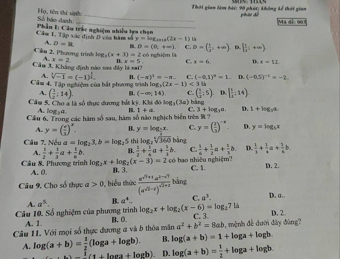 MÖN: TOAN
Thời gian làm bài: 90 phút; không kể thời gian
Họ, tên thí sinh:
phát đề
_
Số báo danh:
_
Mã đề: 003
Phần I: Câu trắc nghiệm nhiều lựa chọn
Câu 1. Tập xác định D của hàm số y=log _2018(2x-1) là
A. D=R.
B. D=(0;+∈fty ). C. D=( 1/2 ;+∈fty ) D. [ 1/2 ;+∈fty ).
Câu 2. Phương trình log _3(x+3)=2 có nghiệm là
A. x=2.
B. x=5. C. x=6. D. x=12.
Câu 3. Khẳng định nào sau đây là sai?
A. sqrt[3](-1)=(-1)^ 1/3 .. B. (-π )^1=-π .. C. (-0,1)^0=1.. D. (-0,5)^-1=-2..
Câu 4. Tập nghiệm của bất phương trình log _3(2x-1)<3</tex> là
A. ( 1/2 ;14). ( 1/2 ;5). D. [ 1/2 ;14).
B. (-∈fty ;14). C.
Câu 5. Cho a là shat o 6  hự c dương bất kỳ. Khi đó log _3(3a) bằng
A. log _3a.
C.
B. 1+a. 3+log _3a. D. 1+log _3a.
Câu 6. Trong các hàm số sau, hàm số nào nghịch biến trên R ?
A. y=( e/3 )^x. y=log _ 1/2 x. C. y=( 2/3 )^-x. D. y=log _5x
B.
Câu 7. Nếu a=log _23,b=log _25 thì log _2sqrt[6](360) bằng
A.  1/2 + 1/3 a+ 1/6 b.  1/2 + 1/6 a+ 1/3 b. C.  1/6 + 1/2 a+ 1/3 b. D.  1/3 + 1/4 a+ 1/6 b.
B.
Câu 8. Phương trình log _2x+log _2(x-3)=2 có bao nhiêu nghiệm?
A. 0. B. 3.
C. 1. D. 2.
Câu 9. Cho số thực a>0 , biểu thức frac a^(sqrt(7)+1).a^(2-sqrt(7))(a^(sqrt(2)-2))^sqrt(2)+2 bằng
A. a^(5.)
B. a^4..
C. a^3. D. a..
Câu 10. Số nghiệm của phương trình log _2x+log _2(x-6)=log _271 à
D. 2.
B. 0.
A. 1. C. 3.
Câu 11. Với mọi số thực dương a và b thỏa mãn a^2+b^2=8ab , mệnh đề dưới đây đúng?
A. log (a+b)= 1/2 (log a+log b). B. log (a+b)=1+log a+log b.
b)- 1/1 (1+log a+log b). D. log (a+b)= 1/2 +log a+log b.