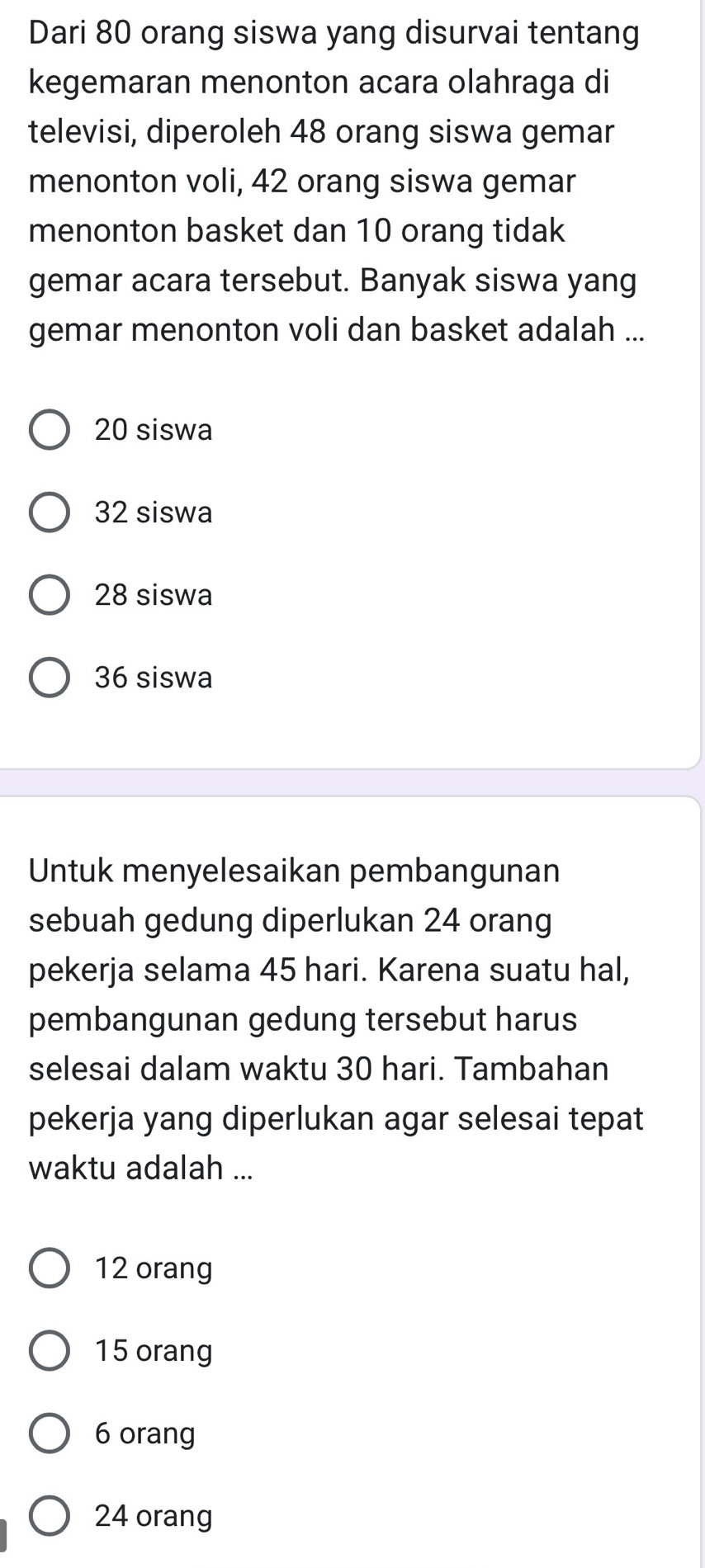 Dari 80 orang siswa yang disurvai tentang
kegemaran menonton acara olahraga di
televisi, diperoleh 48 orang siswa gemar
menonton voli, 42 orang siswa gemar
menonton basket dan 10 orang tidak
gemar acara tersebut. Banyak siswa yang
gemar menonton voli dan basket adalah ...
20 siswa
32 siswa
28 siswa
36 siswa
Untuk menyelesaikan pembangunan
sebuah gedung diperlukan 24 orang
pekerja selama 45 hari. Karena suatu hal,
pembangunan gedung tersebut harus
selesai dalam waktu 30 hari. Tambahan
pekerja yang diperlukan agar selesai tepat
waktu adalah ...
12 orang
15 orang
6 orang
24 orang