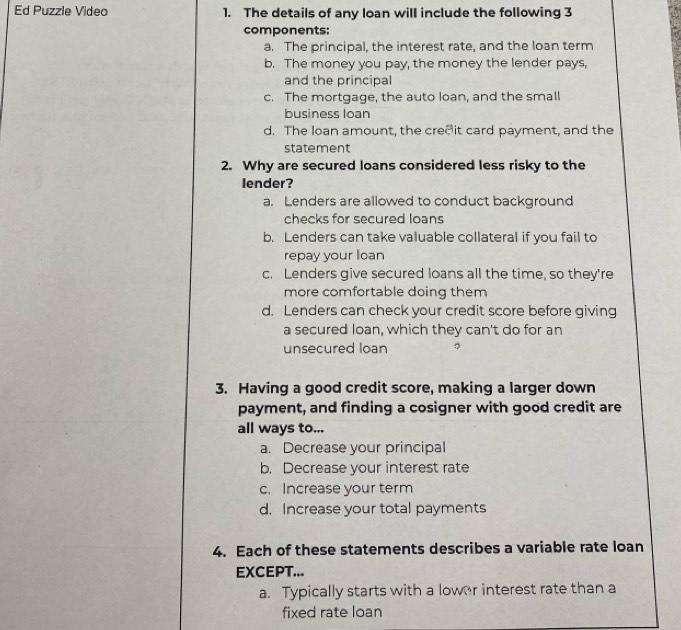 Ed Puzzle Video 1. The details of any loan will include the following 3
components:
a. The principal, the interest rate, and the loan term
b. The money you pay, the money the lender pays,
and the principal
c. The mortgage, the auto loan, and the small
business loan
d. The loan amount, the creeit card payment, and the
statement
2. Why are secured loans considered less risky to the
lender?
a. Lenders are allowed to conduct background
checks for secured loans
b. Lenders can take valuable collateral if you fail to
repay your loan
c. Lenders give secured loans all the time, so they're
more comfortable doing them
d. Lenders can check your credit score before giving
a secured loan, which they can't do for an
unsecured loan
3. Having a good credit score, making a larger down
payment, and finding a cosigner with good credit are
all ways to...
a. Decrease your principal
b. Decrease your interest rate
c. Increase your term
d. Increase your total payments
4. Each of these statements describes a variable rate loan
EXCEPT...
a. Typically starts with a lower interest rate than a
fixed rate loan