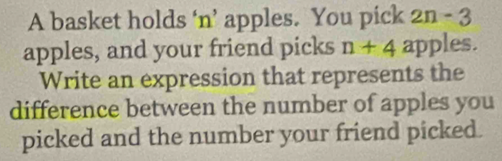 A basket holds ‘n’ apples. You pick 2n = 3
apples, and your friend picks n+4a pples. 
Write an expression that represents the 
difference between the number of apples you 
picked and the number your friend picked.