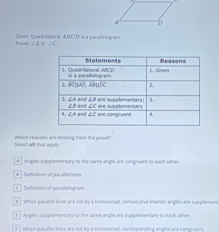 Given: Quadrilateral ABCD is a parallelogram.
Prove: ∠ A≌ ∠ C
Which reasons are missing from the proof?
Select all that apply
A Angles supplementary to the same angle are congruent to each other.
# Definition of parallel lines
c Definition of parallelogram
D  When parallel lines are cut by a transversal, consecutive interior angles are supplement
€  Angles supplementary to the same angle are supplementary to each other.
F  When parallel lines are cut by a transversal, corresponding angles are congruent.