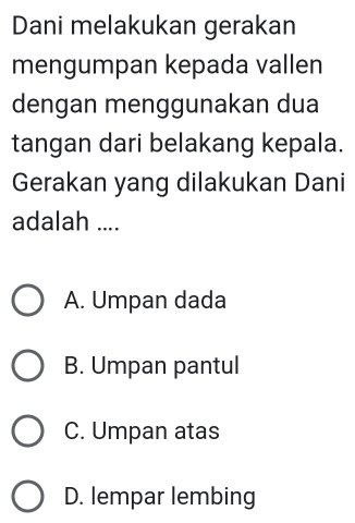 Dani melakukan gerakan
mengumpan kepada vallen
dengan menggunakan dua
tangan dari belakang kepala.
Gerakan yang dilakukan Dani
adalah ....
A. Umpan dada
B. Umpan pantul
C. Umpan atas
D. lempar lembing