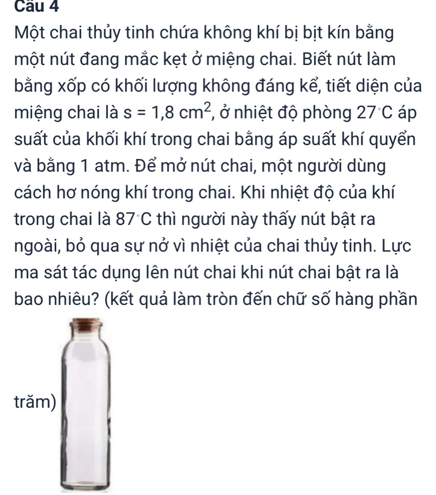 Một chai thủy tinh chứa không khí bị bịt kín bằng 
một nút đang mắc kẹt ở miệng chai. Biết nút làm 
bằng xốp có khối lượng không đáng kể, tiết diện của 
miệng chai là s=1,8cm^2 , ở nhiệt độ phòng 27°C áp 
suất của khối khí trong chai bằng áp suất khí quyển 
và bằng 1 atm. Để mở nút chai, một người dùng 
cách hơ nóng khí trong chai. Khi nhiệt độ của khí 
trong chai là 87°C thì người này thấy nút bật ra 
ngoài, bỏ qua sự nở vì nhiệt của chai thủy tinh. Lực 
ma sát tác dụng lên nút chai khi nút chai bật ra là 
bao nhiêu? (kết quả làm tròn đến chữ số hàng phần 
trăm)