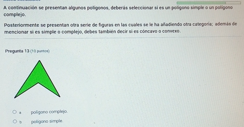 A continuación se presentan algunos polígonos, deberás seleccionar si es un polígono simple o un polígono
complejo.
Posteriormente se presentan otra serie de figuras en las cuales se le ha añadiendo otra categoria; además de
mencionar si es simple o complejo, debes también decir si es cóncavo o convexo.
Pregunta 13 (10 puntos)
a polígono complejo.
b polígono simple.