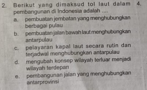 Berikut yang dimaksud tol laut dalam 4.
pembangunan di Indonesia adalah ....
a. pembuatan jembatan yang menghubungkan
berbagai pulau
b. pembuatan jalan bawah laut menghubungkan
antarpulau
c. pelayaran kapal laut secara rutin dan
terjadwal menghubungkan antarpulau
d. mengubah konsep wilayah terluar menjadi
wilayah terdepan
e. pembangunan jalan yang menghubungkan
antarprovinsi