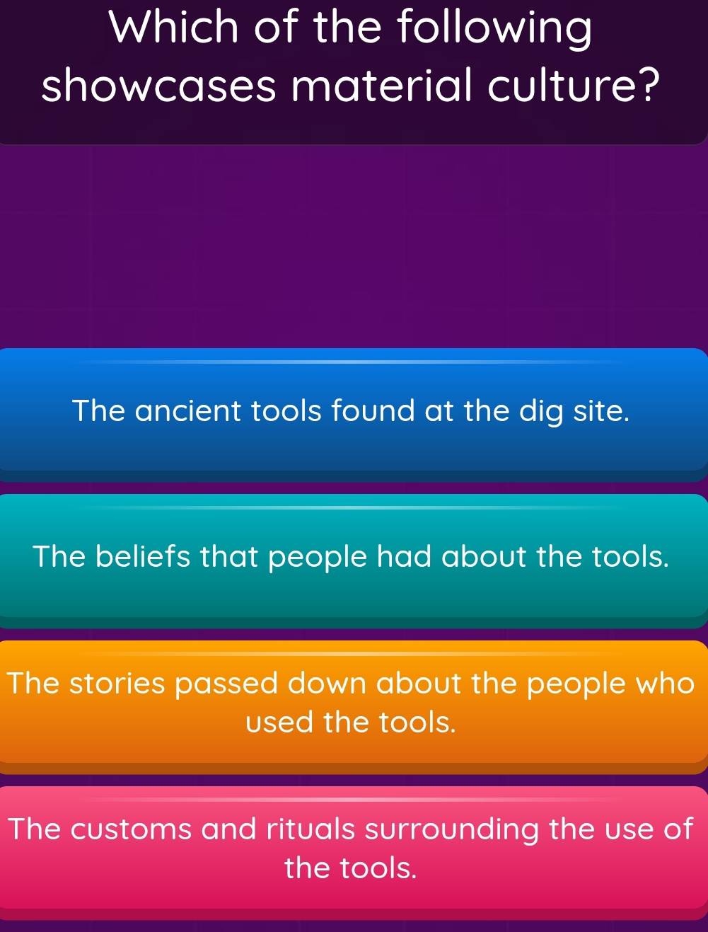 Which of the following
showcases material culture?
The ancient tools found at the dig site.
The beliefs that people had about the tools.
The stories passed down about the people who
used the tools.
The customs and rituals surrounding the use of
the tools.