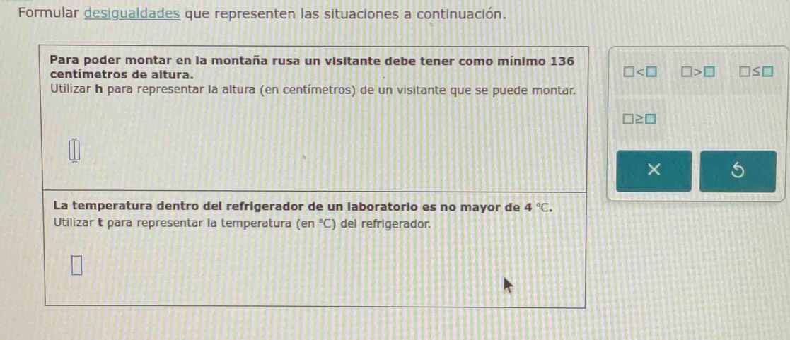 Formular desigualdades que representen las situaciones a continuación. 
Para poder montar en la montaña rusa un visitante debe tener como mínimo 136
centímetros de altura.
□ □ >□ □ ≤ □
Utilizar Ih para representar la altura (en centímetros) de un visitante que se puede montar.
□ ≥ □
× 
La temperatura dentro del refrigerador de un laboratorio es no mayor de 4°C. 
Utilizar t para representar la temperatura (en°C) del refrigerador.