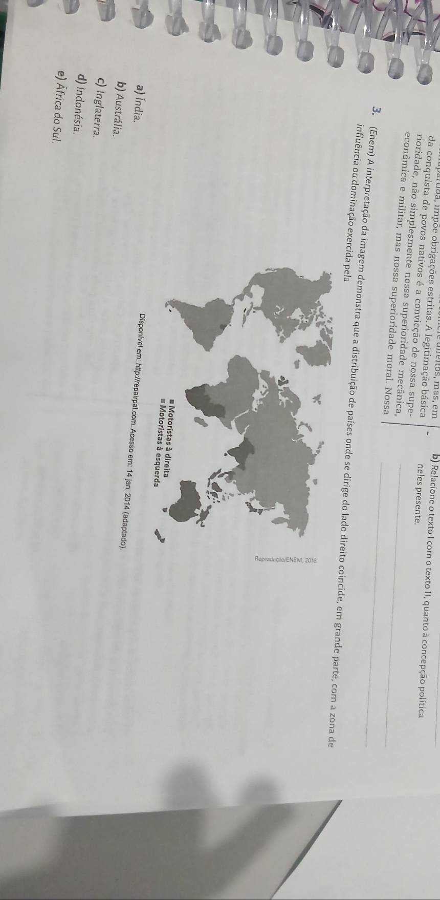 réitos, más, em b) Relacione o texto I com o texto II, quanto à concepção política
Itda, impõe obrigações estritas. A legitimação básica neles presente.
da conquista de povos nativos é a convicção de nossa supe-
rioridade, não simplesmente nossa superioridade mecânica,
_
econômica e militar, mas nossa superioridade moral. Nossa_
influência ou dominação exercida pela
3. (Enem) A interpretação da imagem demonstra que a distribuição de países onde se dirige do lado direito coinde, em grande parte, com a zona de
a) Índia.
Disponível em: http://repairpal.com. Acesso em: 14 jan. 2014 (adaptado)
b) Austrália.
c) Inglaterra.
d) Indonésia.
e) África do Sul.