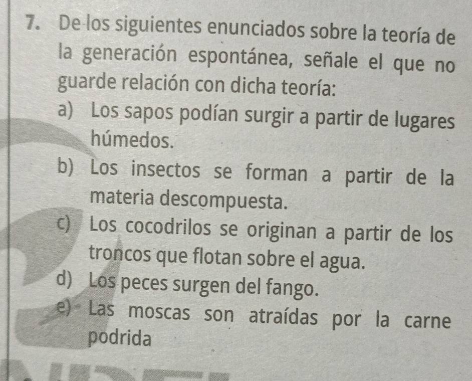 De los siguientes enunciados sobre la teoría de
la generación espontánea, señale el que no
guarde relación con dicha teoría:
a) Los sapos podían surgir a partir de lugares
húmedos.
b) Los insectos se forman a partir de la
materia descompuesta.
c) Los cocodrilos se originan a partir de los
troncos que flotan sobre el agua.
d) Los peces surgen del fango.
e) Las moscas son atraídas por la carne
podrida