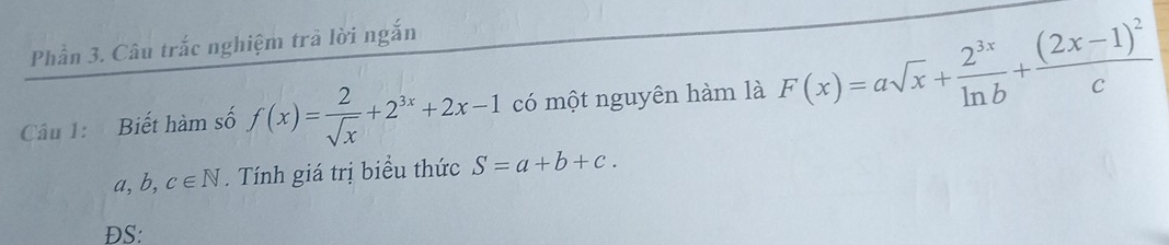 Phần 3. Câu trắc nghiệm trà lời ngắn 
Câu 1: Biết hàm số f(x)= 2/sqrt(x) +2^(3x)+2x-1 có một nguyên hàm là F(x)=asqrt(x)+ 2^(3x)/ln b +frac (2x-1)^2c
a, b C∈ N. Tính giá trị biểu thức S=a+b+c. 
ĐS: