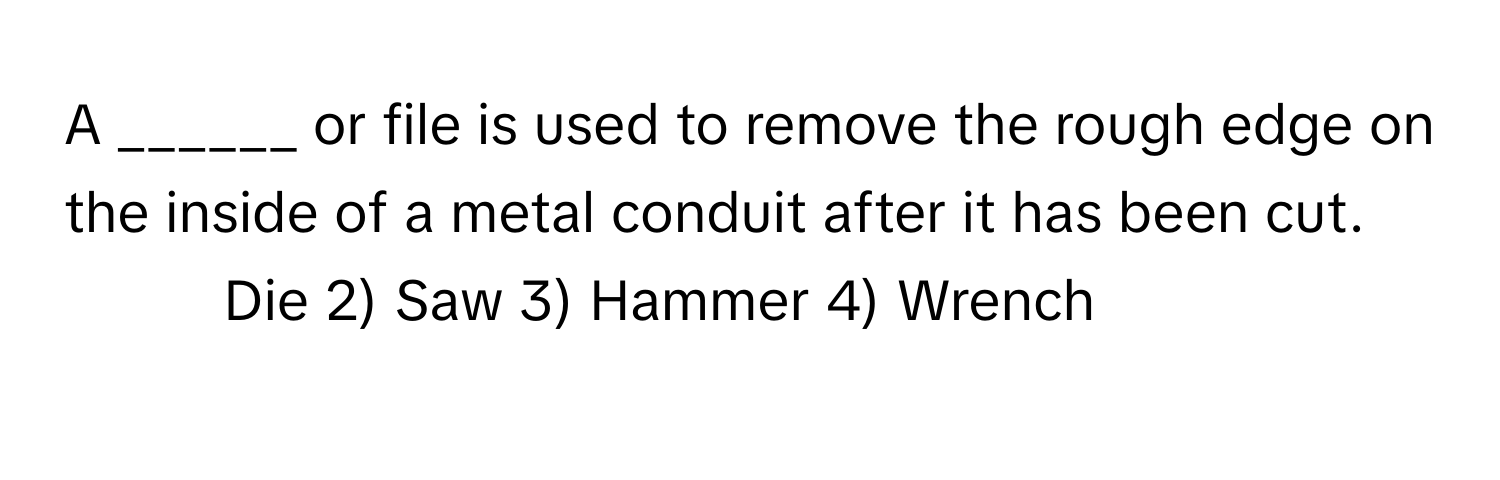 A ______ or file is used to remove the rough edge on the inside of a metal conduit after it has been cut.

1) Die 2) Saw 3) Hammer 4) Wrench