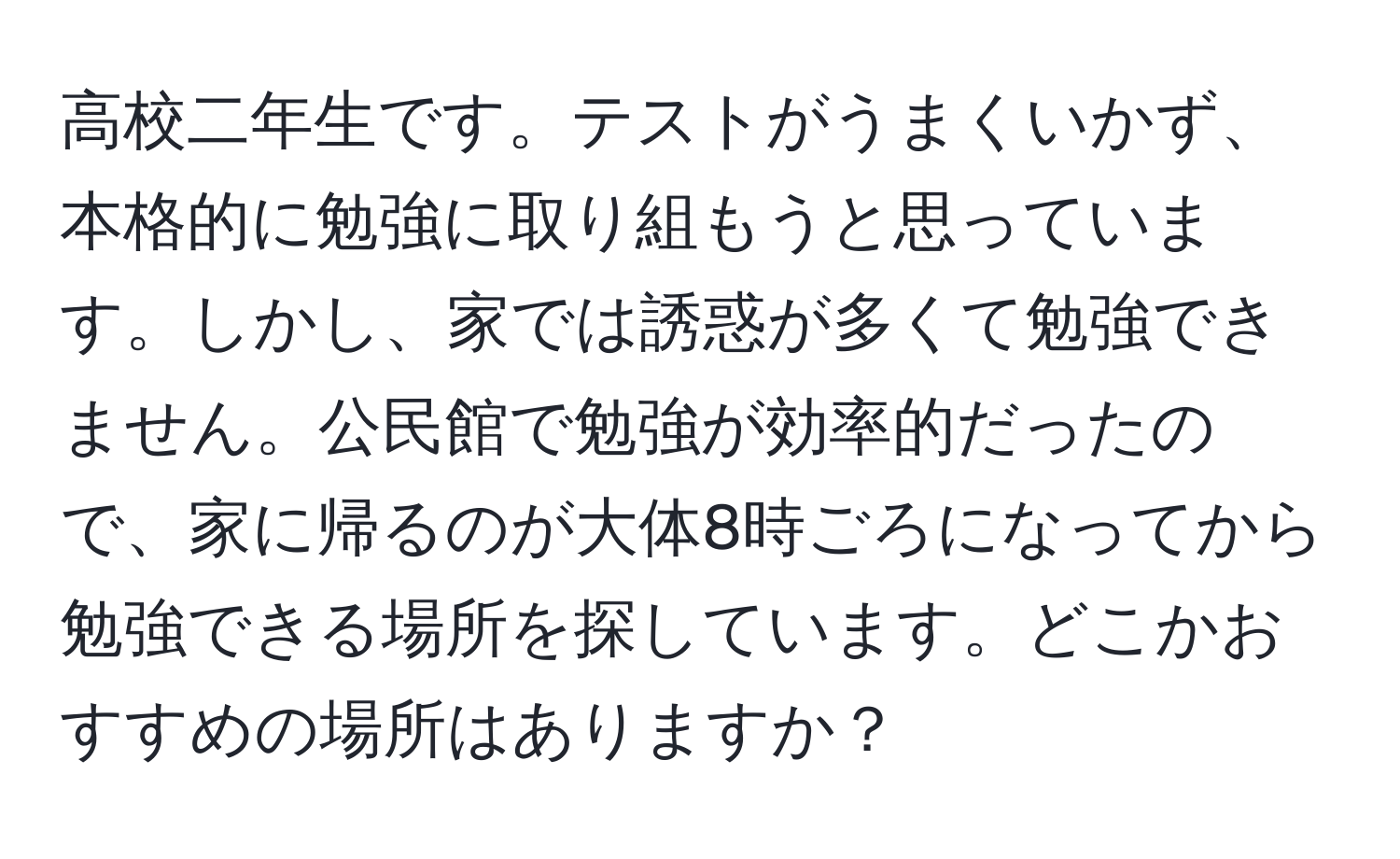 高校二年生です。テストがうまくいかず、本格的に勉強に取り組もうと思っています。しかし、家では誘惑が多くて勉強できません。公民館で勉強が効率的だったので、家に帰るのが大体8時ごろになってから勉強できる場所を探しています。どこかおすすめの場所はありますか？