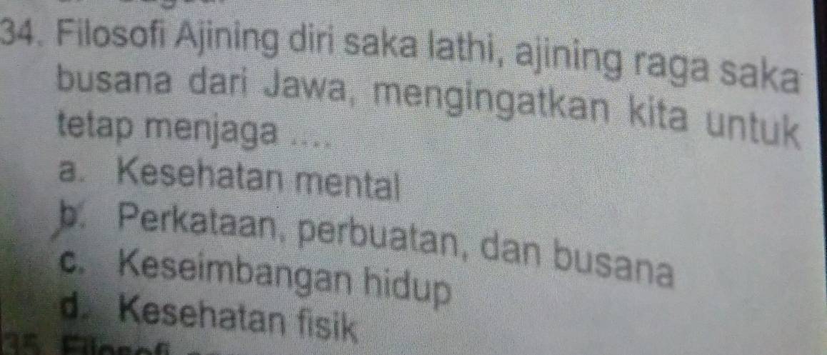 Filosofi Ajining diri saka lathi, ajining raga saka
busana dari Jawa, mengingatkan kita untuk
tetap menjaga ....
a. Kesehatan mental
b. Perkataan, perbuatan, dan busana
c. Keseimbangan hidup
d. Kesehatan fisik