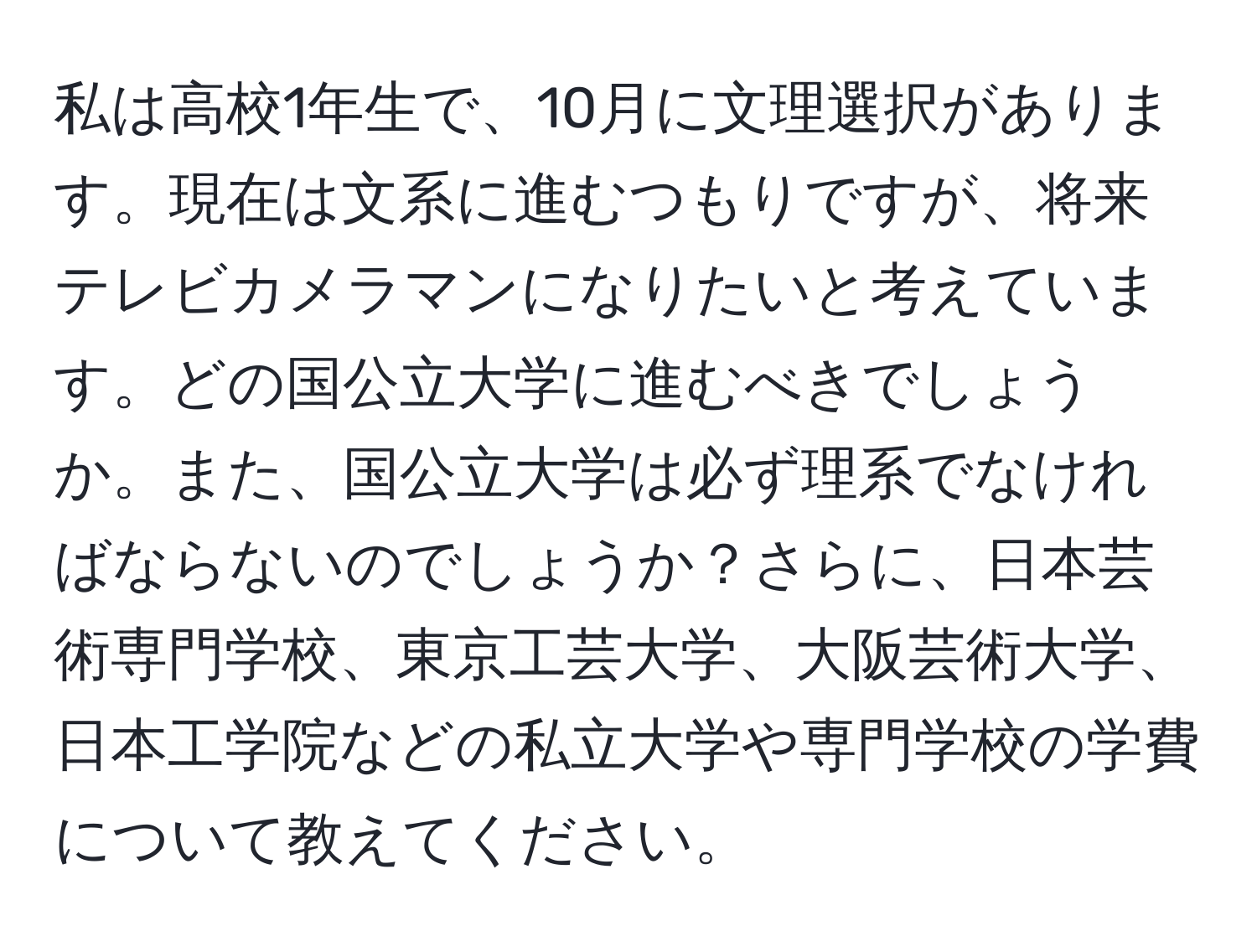 私は高校1年生で、10月に文理選択があります。現在は文系に進むつもりですが、将来テレビカメラマンになりたいと考えています。どの国公立大学に進むべきでしょうか。また、国公立大学は必ず理系でなければならないのでしょうか？さらに、日本芸術専門学校、東京工芸大学、大阪芸術大学、日本工学院などの私立大学や専門学校の学費について教えてください。