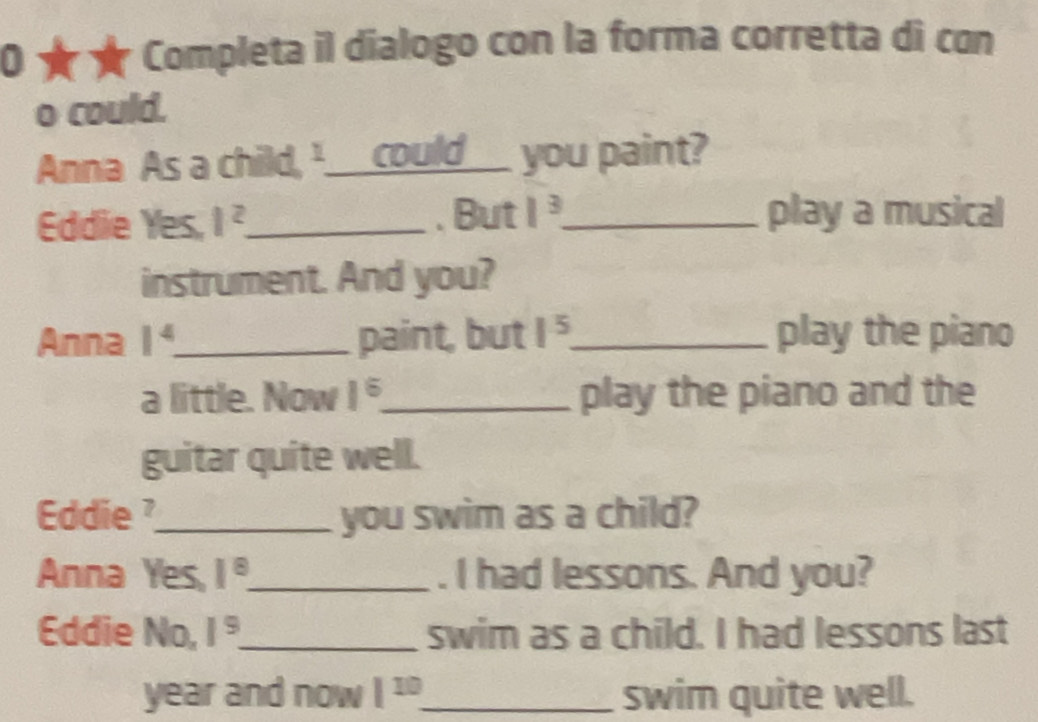 0 ★ ★ Completa il dialogo con la forma corretta di con 
o could. 
Anna As a child, ¹___could__ you paint? 
Eddie Yes, 1^2 _ . But 1^3 _ play a musical 
instrument. And you? 
Anna 1^4 _ paint, but 1^5 _ play the piano 
a little. Now 1^6. _ play the piano and the 
guitar quite well. 
Eddie?_ you swim as a child? 
Anna Yes, 1^8 _ . I had lessons. And you? 
Eddie No, 1^9 _ swim as a child. I had lessons last 
year and now 1^(10) _ swim quite well.