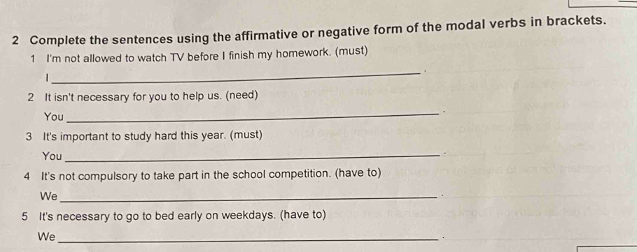 Complete the sentences using the affirmative or negative form of the modal verbs in brackets. 
1 I'm not allowed to watch TV before I finish my homework. (must) 
_. 
| 
2 It isn't necessary for you to help us. (need) 
_. 
You 
3 It's important to study hard this year. (must) 
You_ 
. 
4 It's not compulsory to take part in the school competition. (have to) 
We_ 
. 
5 It's necessary to go to bed early on weekdays. (have to) 
We_ 
.