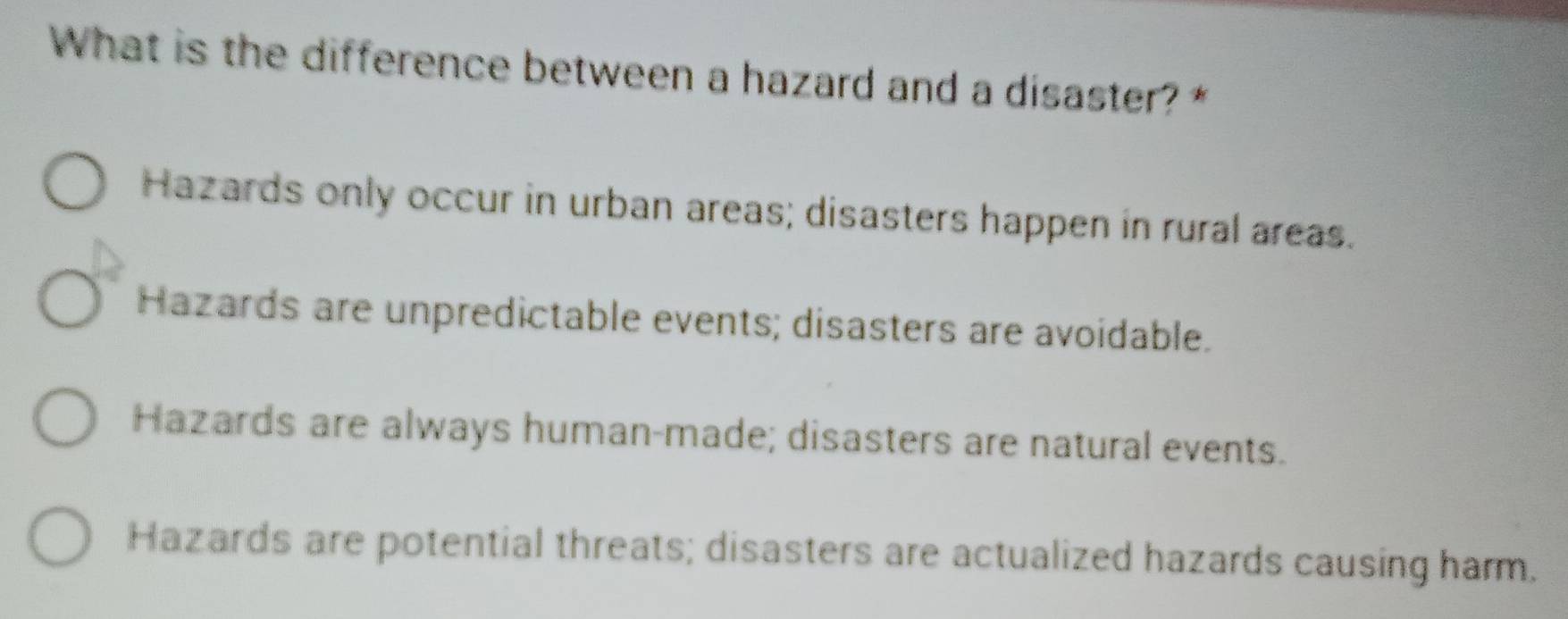 What is the difference between a hazard and a disaster? *
Hazards only occur in urban areas; disasters happen in rural areas.
Hazards are unpredictable events; disasters are avoidable.
Hazards are always human-made; disasters are natural events.
Hazards are potential threats; disasters are actualized hazards causing harm.