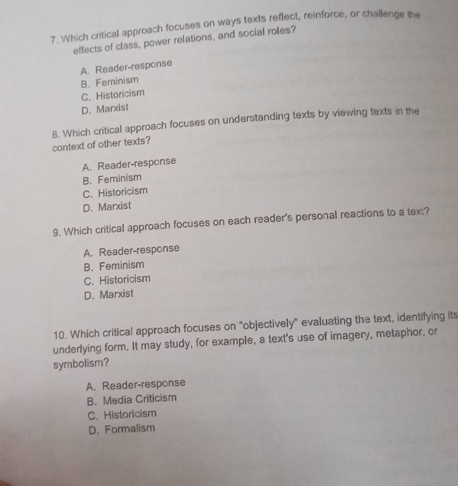 Which critical approach focuses on ways texts reflect, reinforce, or challenge the
effects of class, power relations, and social roles?
A. Reader-response
B.Feminism
C. Historicism
D. Marxist
8. Which critical approach focuses on understanding texts by viewing texts in the
context of other texts?
A. Reader-response
B. Feminism
C. Historicism
D. Marxist
9. Which critical approach focuses on each reader's personal reactions to a text?
A. Reader-response
B. Feminism
C. Historicism
D. Marxist
10. Which critical approach focuses on "objectively" evaluating the text, identifying its
underlying form. It may study, for example, a text's use of imagery, metaphor, or
symbolism?
A. Reader-response
B. Media Criticism
C、 Historicism
D. Formalism