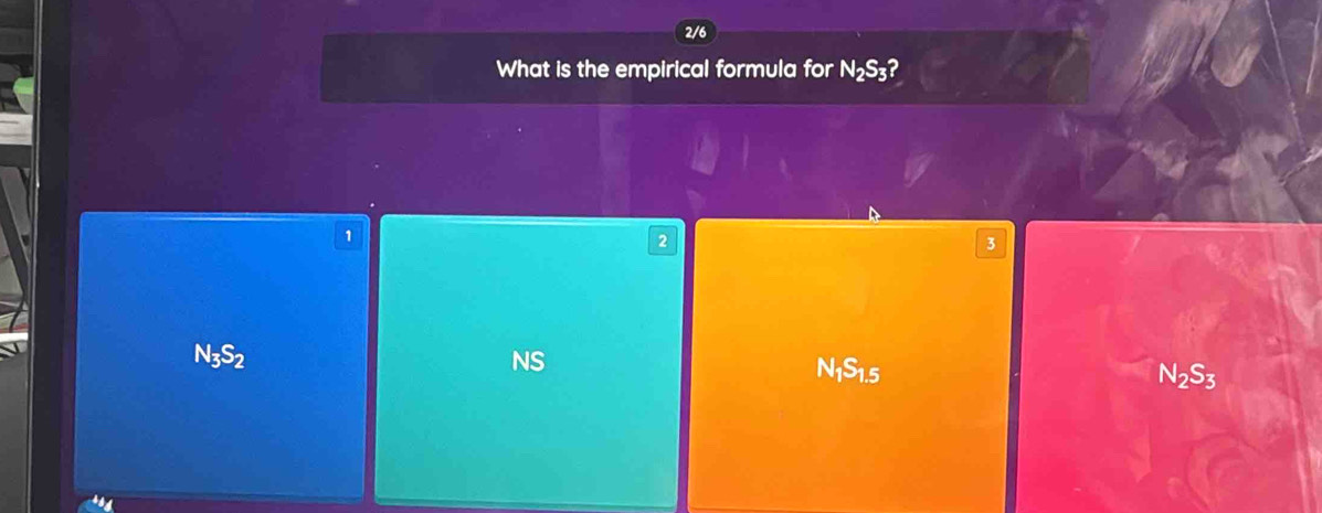 2/6
What is the empirical formula for N_2S_3 2
1
2
3
N_3S_2
NS
N_1S_1.5
N_2S_3