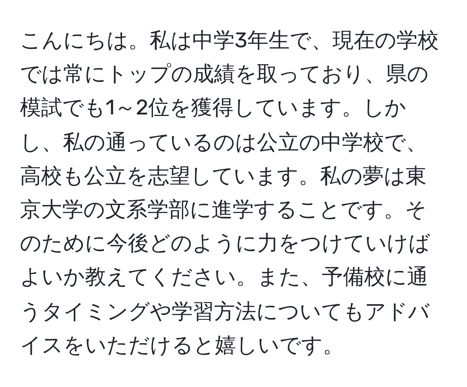 こんにちは。私は中学3年生で、現在の学校では常にトップの成績を取っており、県の模試でも1～2位を獲得しています。しかし、私の通っているのは公立の中学校で、高校も公立を志望しています。私の夢は東京大学の文系学部に進学することです。そのために今後どのように力をつけていけばよいか教えてください。また、予備校に通うタイミングや学習方法についてもアドバイスをいただけると嬉しいです。