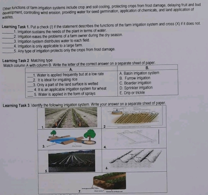 'Other functions of farm irrigation systems include crop and soil cooling, protecting crops from frost damage, delaying fruit and bud 
development, controlling wind erosion, providing water for seed germination, application of chemicals, and land application of 
wastes. 
Learning Task 1. Put a check (/) if the statement describes the functions of the farm irrigation system and cross (X) if it does not. 
_1. Irrigation sustains the needs of the plant in terms of water. 
_2. Irrigation eases the problems of a farm owner during the dry season. 
_3. Irrigation system distributes water to each field. 
_4. Irrigation is only applicable to a large farm. 
_5. Any type of irrigation protects only the crops from frost damage. 
Learning Task 2 Matching type 
Matchorrect answer on a separate sheet of paper. 
Learning Task 3. Identify the following irrigation system. Write your answer on a separate sheet of paper. 
1. 
2 
3. 
4. 
6. 
5. 
7.