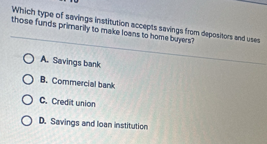 Which type of savings institution accepts savings from depositors and uses
those funds primarily to make loans to home buyers?
A. Savings bank
B. Commercial bank
C. Credit union
D. Savings and loan institution