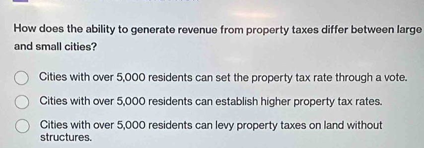 How does the ability to generate revenue from property taxes differ between large
and small cities?
Cities with over 5,000 residents can set the property tax rate through a vote.
Cities with over 5,000 residents can establish higher property tax rates.
Cities with over 5,000 residents can levy property taxes on land without
structures.