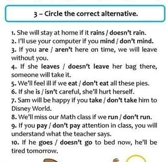 Circle the correct alternative. 
1. She will stay at home if it rains / doesn't rain. 
2. I'll use your computer if you mind / don't mind. 
3. If you are / aren't here on time, we will leave 
without you. 
4. If she leaves / doesn't leave her bag there, 
someone will take it. 
5. We'll feel ill if we eat / don't eat all these pies. 
6. If she is / isn’t careful, she’ll hurt herself. 
7. Sam will be happy if you take / don't take him to 
Disney World. 
8. We'll miss our Math class if we run / don't run. 
9. If you pay / don’t pay attention in class, you will 
understand what the teacher says. 
10. If he goes / doesn't go to bed now, he'll be 
tired tomorrow.