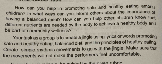 How can you help in promoting safe and healthy eating among 
children? In what ways can you inform others about the importance of 
having a balanced meal? How can you help other children know that 
different nutrients are needed by the body to achieve a healthy body and 
be part of community wellness? 
Your task as a group is to create a jingle using lyrics or words promoting 
safe and healthy eating, balanced diet, and the principles of healthy eating. 
Create simple rhythmic movements to go with the jingle. Make sure that 
the movements will not make the performers feel uncomfortable.