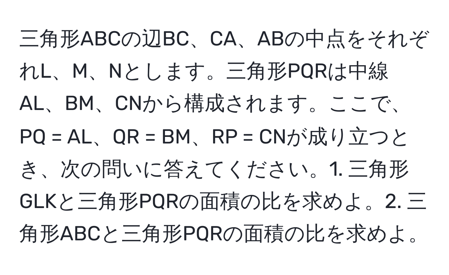 三角形ABCの辺BC、CA、ABの中点をそれぞれL、M、Nとします。三角形PQRは中線AL、BM、CNから構成されます。ここで、PQ = AL、QR = BM、RP = CNが成り立つとき、次の問いに答えてください。1. 三角形GLKと三角形PQRの面積の比を求めよ。2. 三角形ABCと三角形PQRの面積の比を求めよ。