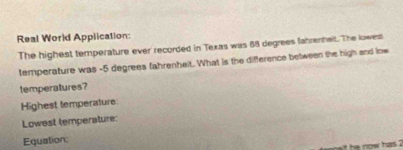 Real World Application: 
The highest temperature ever recorded in Texas was 68 degrees fahrenheit. The lowest 
temperature was -5 degrees fahrenheit. What is the difference between the high and low 
temperatures? 
Highest temperature 
Lowest temperature: 
Equation: 
t h now has ?