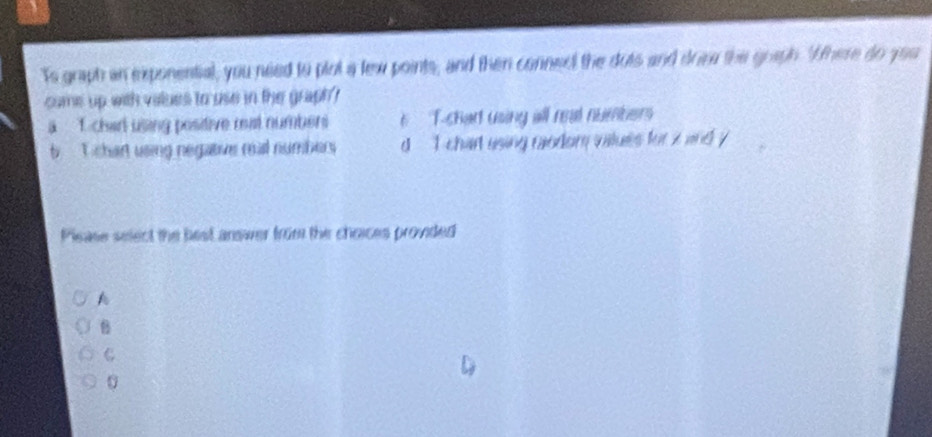 Ts graph an exponential, you need to plot a lew points, and then connect the dots and dom the goaph. "Ahere do you
come up with values to use in the graph?
a . char using positive reat numbers e T-chart using all real numbers
b T chart using negative real numbers d I chart using caodom vilues for x and y
Pisase select the best answer from the choices provided
A
B
C
0