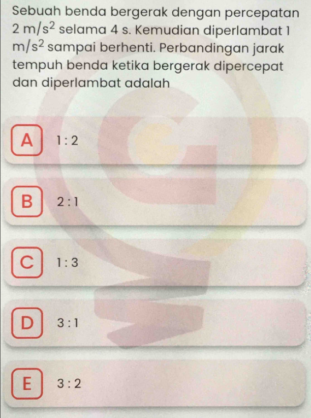 Sebuah benda bergerak dengan percepatan
2m/s^2 selama 4 s. Kemudian diperlambat 1
m/s^2 sampai berhenti. Perbandingan jarak
tempuh benda ketika bergerak dipercepat
dan diperlambat adalah
A 1:2
B 2:1
C 1:3
D 3:1
E 3:2