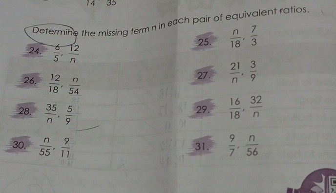 14 35 
Determine the missing term n in each pair of equivalent ratios. 
25.  n/18 ,  7/3 
24.  6/5 ,  12/n 
26.  12/18 ,  n/54 
27.  21/n ,  3/9 
28.  35/n ,  5/9 
29.  16/18 ,  32/n 
30.  n/55 ,  9/11  31.  9/7 ,  n/56 