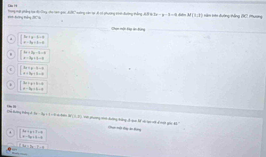 Trong mật phẳng tọa độ Oay, cho tam giác ABC vưỡng cân tại A có phương trình đường thắng AB là 2x-y-5=0
trình đường thắng BC là điểm M(1;2) nằm trên đường thắng BC. Phương
Chọn một đáp án đùng
A beginarrayl 3x+y-5=0 x-3y+5=0endarray.
beginarrayl 3x+2y-5=0 x-3y+5=0endarray.
beginarrayl 3x+y-5=0 x+3y+5=0endarray.
D beginarrayl 3x+y+5=0 x-3y+5=0endarray.
Cầu 20
Cho đường thắng đ 3x-2y+1=0 và điểm M(1,2) Vii phương trình đường thắng 3 qua đ và tạo với 4 một góc 45
A beginarrayl 3x+y+7=0 x-5y+5=0endarray.
Chơn một đáp án đúng
(5x+2x-7=0
“7
Mly G