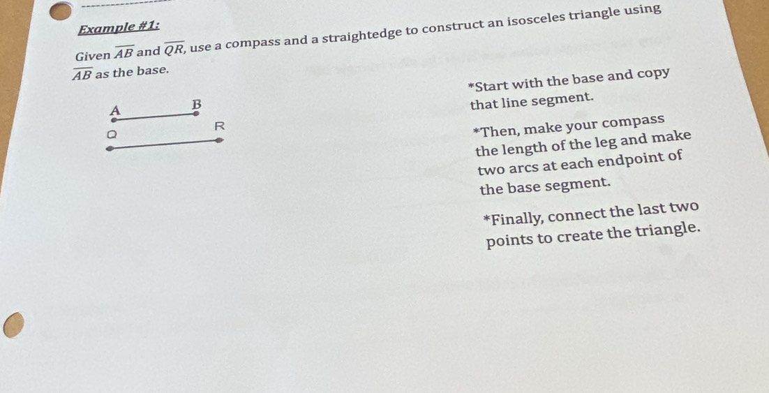 Example #1: 
Given overline AB and overline QR, , use a compass and a straightedge to construct an isosceles triangle using
overline AB as the base. 
*Start with the base and copy
A B
that line segment.
R
Q
*Then, make your compass 
the length of the leg and make 
two arcs at each endpoint of 
the base segment. 
*Finally, connect the last two 
points to create the triangle.