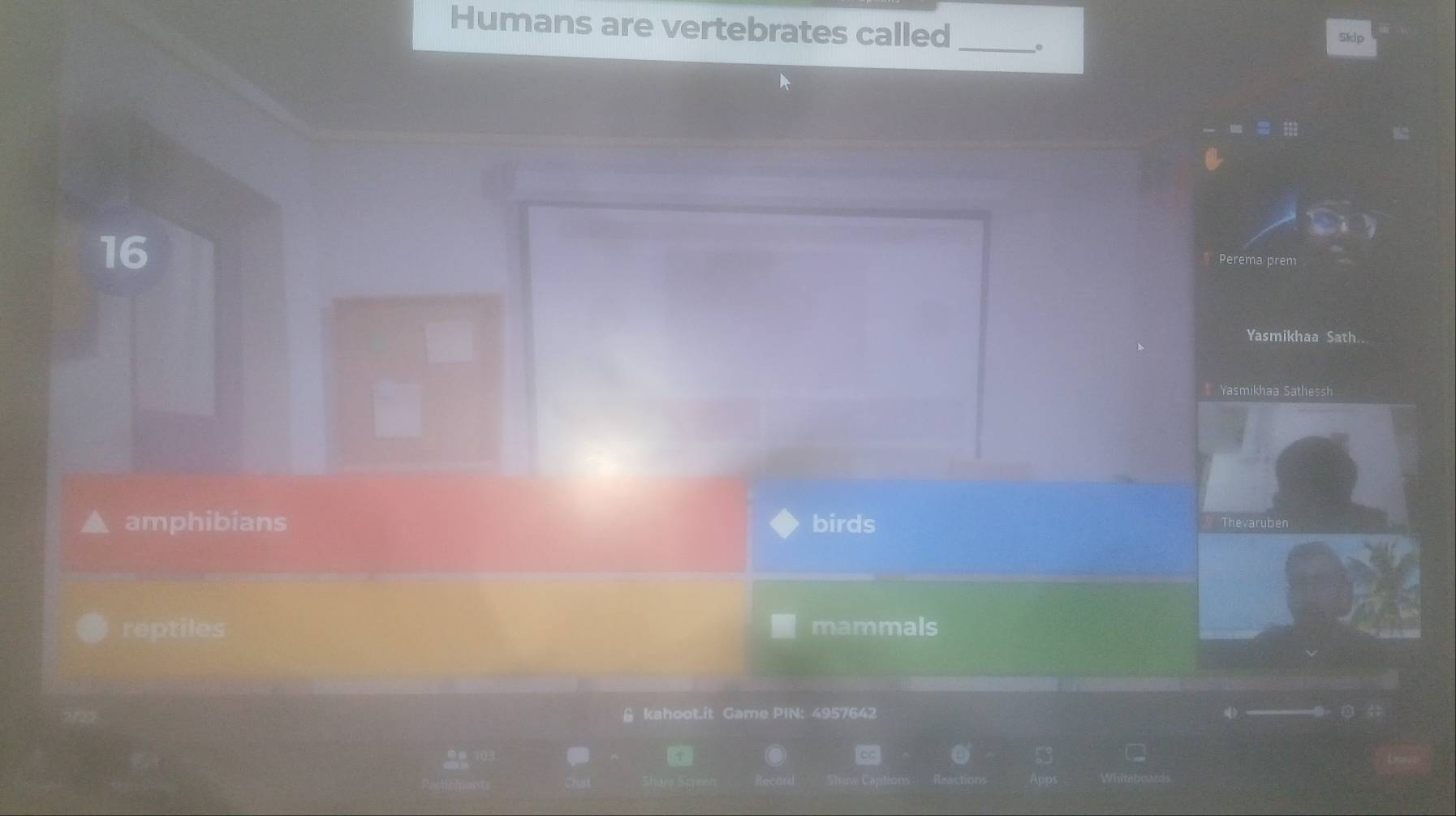 Humans are vertebrates called
_.
Skip
16
Perema prem
Yasmikhaa Sath..
Yasmikhaa Sathessh
amphibians birds Thevaruben
reptiles mammals
& kahoot.it Game PIN: 4957642
53 C