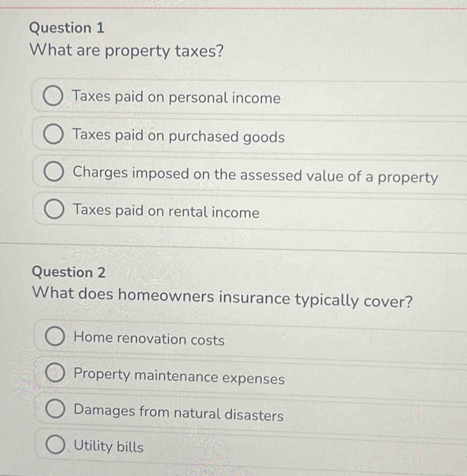 What are property taxes?
Taxes paid on personal income
Taxes paid on purchased goods
Charges imposed on the assessed value of a property
Taxes paid on rental income
Question 2
What does homeowners insurance typically cover?
Home renovation costs
Property maintenance expenses
Damages from natural disasters
Utility bills