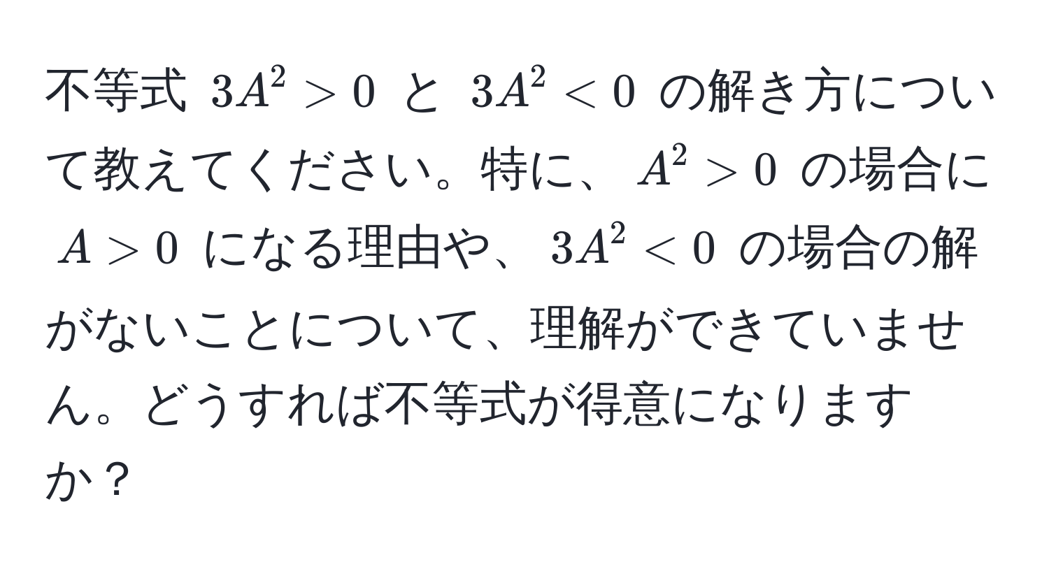 不等式 $3A^2 > 0$ と $3A^2 < 0$ の解き方について教えてください。特に、$A^2 > 0$ の場合に $A > 0$ になる理由や、$3A^2 < 0$ の場合の解がないことについて、理解ができていません。どうすれば不等式が得意になりますか？