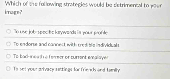 Which of the following strategies would be detrimental to your
image?
To use job-specifıc keywords in your profıle
To endorse and connect with credible individuals
To bad-mouth a former or current employer
To set your privacy settings for friends and family