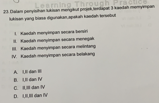 Dalam penyisihan lukisan mengikut projek,terdapat 3 kaedah memyimpan
lukisan yang biasa digunakan,apakah kaedah tersebut
I. Kaedah menyimpan secara bersiri
II. Kaedah menyimpan secara menegak
III. Kaedah menyimpan secara melintang
IV. Kaedah menyimpan secara belakang
A. I,II dan III
B. I,II dan IV
C. II,III dan IV
D. I,II,III dan IV