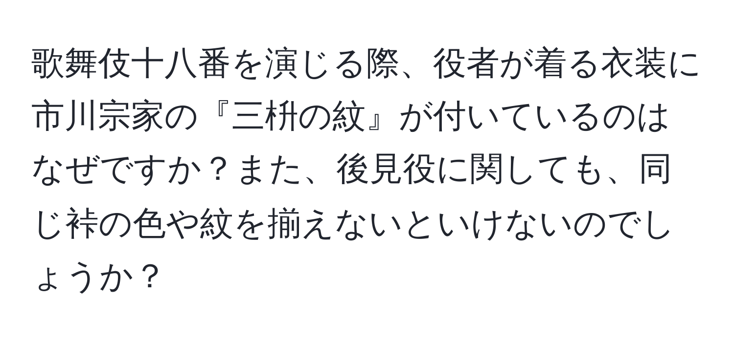 歌舞伎十八番を演じる際、役者が着る衣装に市川宗家の『三枡の紋』が付いているのはなぜですか？また、後見役に関しても、同じ裃の色や紋を揃えないといけないのでしょうか？