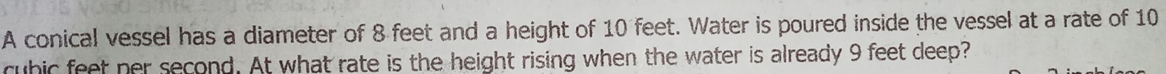 A conical vessel has a diameter of 8 feet and a height of 10 feet. Water is poured inside the vessel at a rate of 10
rubic feet ner second. At what rate is the height rising when the water is already 9 feet deep?