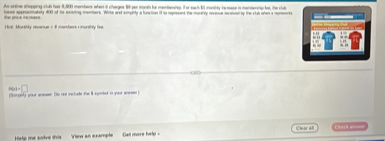 An ontine shopping club has 8,800 members when it charges $0 per month for membership. For each $1 monthly increase in membership fee, the club 
loses approximately 400 of its existing members. Write and simplify a function R to represent the monthly revenue recerved by the club when x represents 
the price increass. 
Har: Manthly revenus =8 members + monthly fee
H(x)=□
(Simpedy your answer. Do not include the $ symbol in your answer) 
Help me solve this View an example Get more help = Clearall Check an swr