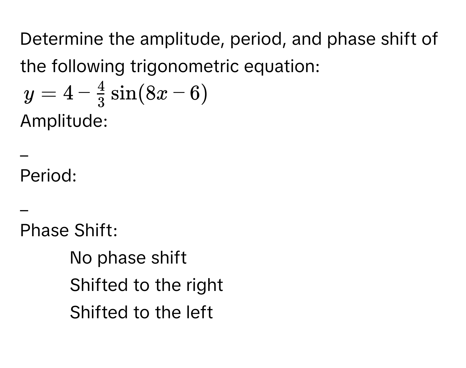 Determine the amplitude, period, and phase shift of the following trigonometric equation:
y = 4 -  4/3  sin(8x - 6)
Amplitude: 
_ 
Period: 
_ 
Phase Shift: 
- No phase shift 
- Shifted to the right 
- Shifted to the left